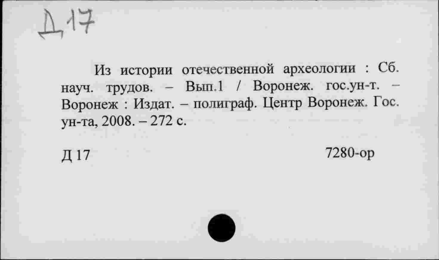 ﻿
Из истории отечественной археологии : Сб. науч, трудов. — Вып.1 / Воронеж, гос.ун-т. — Воронеж : Издат. - полиграф. Центр Воронеж. Гос. ун-та, 2008. - 272 с.
Д17
7280-ор